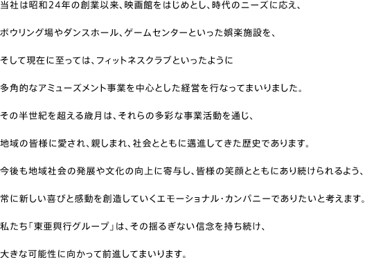 当社は昭和24年の創業以来、映画館をはじめとし、時代のニーズに応え、ボウリング場やダンスホール、ゲームセンターといった娯楽施設を、そして現在に至っては、フィットネスクラブといったように多角的なアミューズメント事業を中心とした経営を行なってまいりました。その半世紀を超える歳月は、それらの多彩な事業活動を通じ、地域の皆様に愛され、親しまれ、社会とともに邁進してきた歴史であります。
今後も地域社会の発展や文化の向上に寄与し、皆様の笑顔とともにあり続けられるよう、常に新しい喜びと感動を創造していくエモーショナル・カンパニーでありたいと考えます。私たち「東亜興行グループ」は、その揺るぎない信念を持ち続け、大きな可能性に向かって前進してまいります。